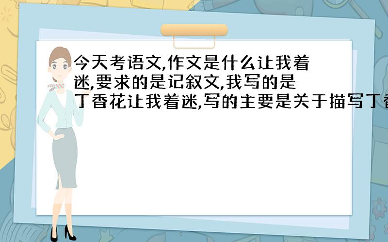 今天考语文,作文是什么让我着迷,要求的是记叙文,我写的是丁香花让我着迷,写的主要是关于描写丁香花.最后我改了一下了,差不