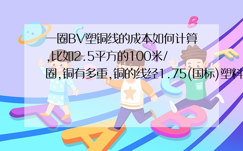 一圈BV塑铜线的成本如何计算,比如2.5平方的100米/圈,铜有多重,铜的线经1.75(国标)塑料多重,有什么公式计算铜