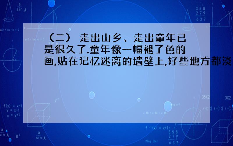 （二） 走出山乡、走出童年已是很久了.童年像一幅褪了色的画,贴在记忆迷离的墙壁上,好些地方都淡得看不出线条和色彩来了,而