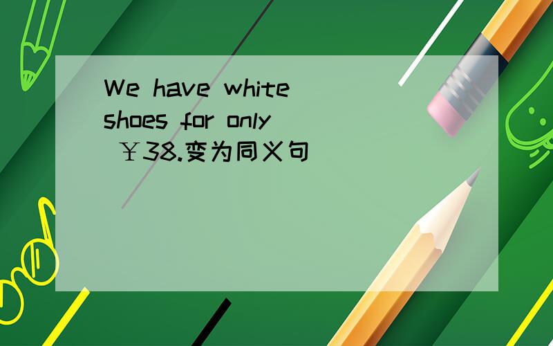 We have white shoes for only ￥38.变为同义句