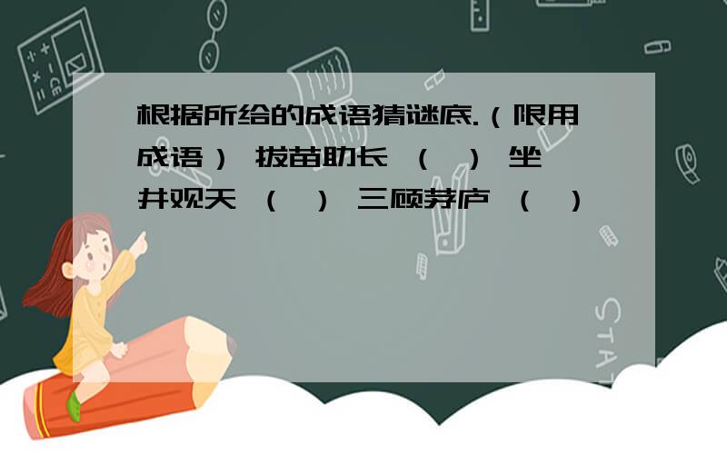 根据所给的成语猜谜底.（限用成语） 拔苗助长 （ ） 坐井观天 （ ） 三顾茅庐 （ ）