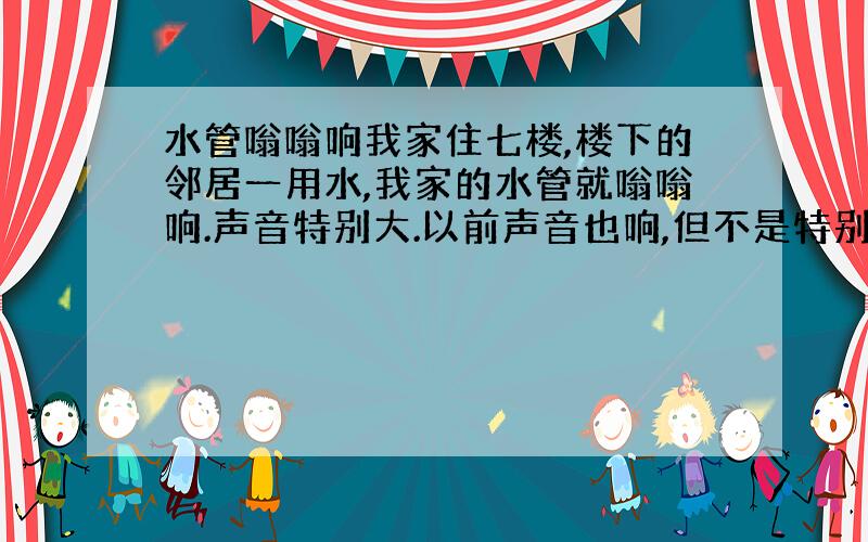 水管嗡嗡响我家住七楼,楼下的邻居一用水,我家的水管就嗡嗡响.声音特别大.以前声音也响,但不是特别大.现在早上起来的时候,