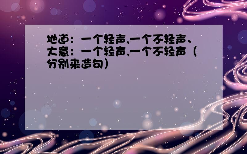 地道：一个轻声,一个不轻声、大意：一个轻声,一个不轻声（分别来造句）