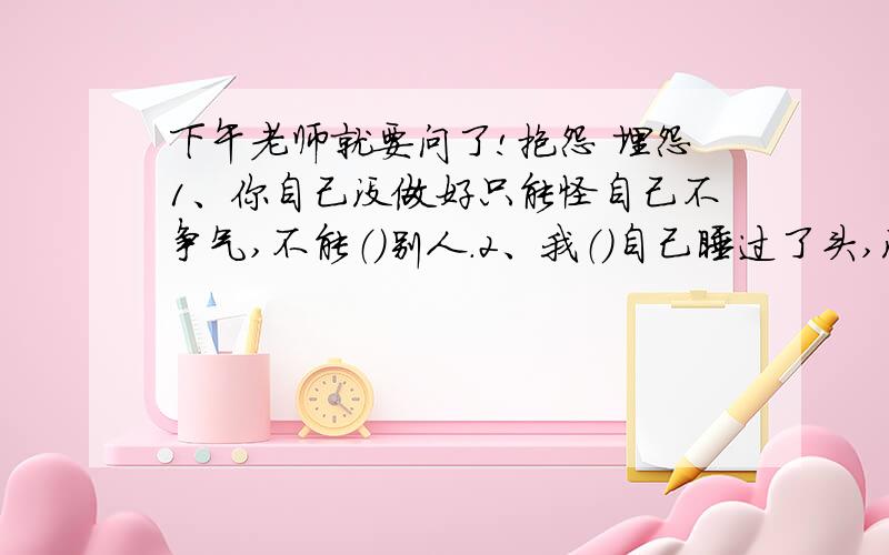 下午老师就要问了!抱怨 埋怨1、你自己没做好只能怪自己不争气,不能（）别人.2、我（）自己睡过了头,没能赶上清早的班车.