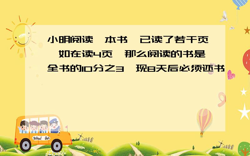 小明阅读一本书,已读了若干页,如在读4页,那么阅读的书是全书的10分之3,现8天后必须还书