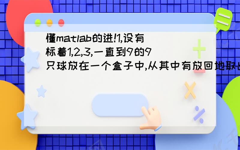 懂matlab的进!1,设有标着1,2,3,一直到9的9只球放在一个盒子中,从其中有放回地取出4只球,重复取100次,求