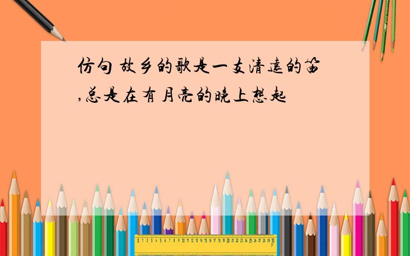 仿句 故乡的歌是一支清远的笛,总是在有月亮的晚上想起