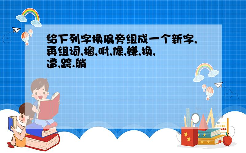 给下列字换偏旁组成一个新字,再组词,榴,咐,像,嫌,换,遭,跨.躺