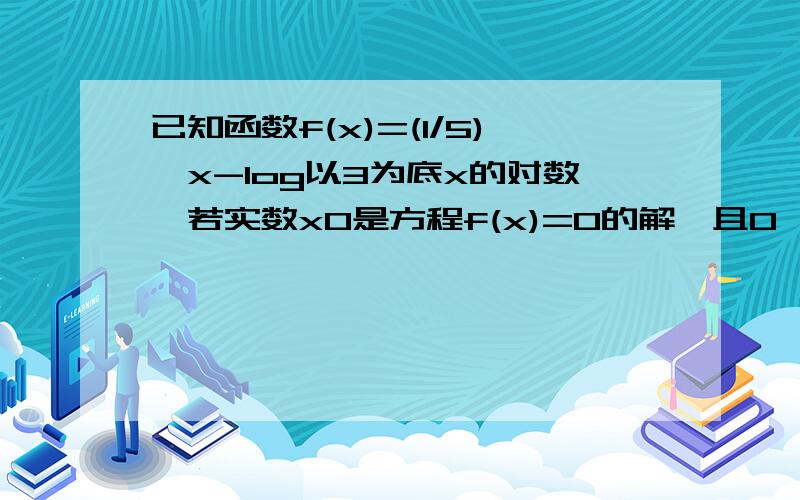 已知函数f(x)=(1/5)^x-log以3为底x的对数,若实数x0是方程f(x)=0的解,且0