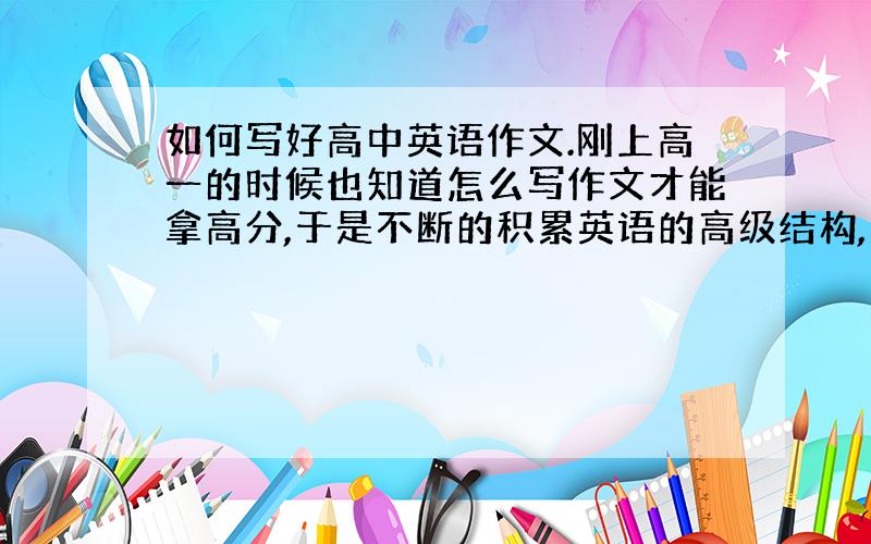 如何写好高中英语作文.刚上高一的时候也知道怎么写作文才能拿高分,于是不断的积累英语的高级结构,可是当作文交上去的时候,作