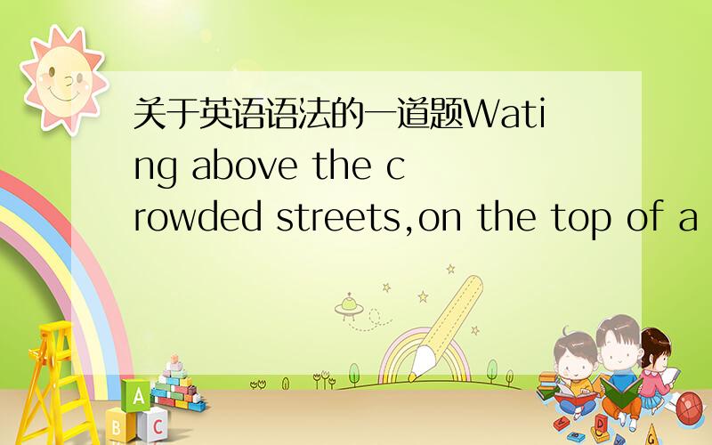 关于英语语法的一道题Wating above the crowded streets,on the top of a b