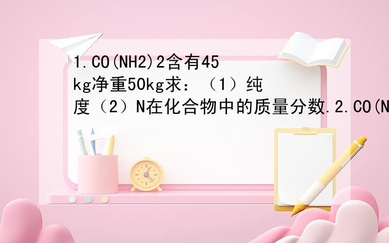 1.CO(NH2)2含有45kg净重50kg求：（1）纯度（2）N在化合物中的质量分数.2.CO(NH2)2净重50kg