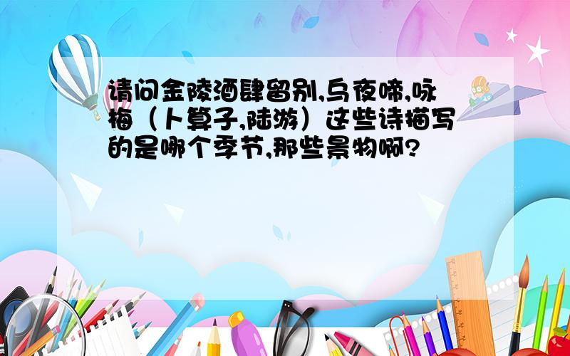 请问金陵酒肆留别,乌夜啼,咏梅（卜算子,陆游）这些诗描写的是哪个季节,那些景物啊?