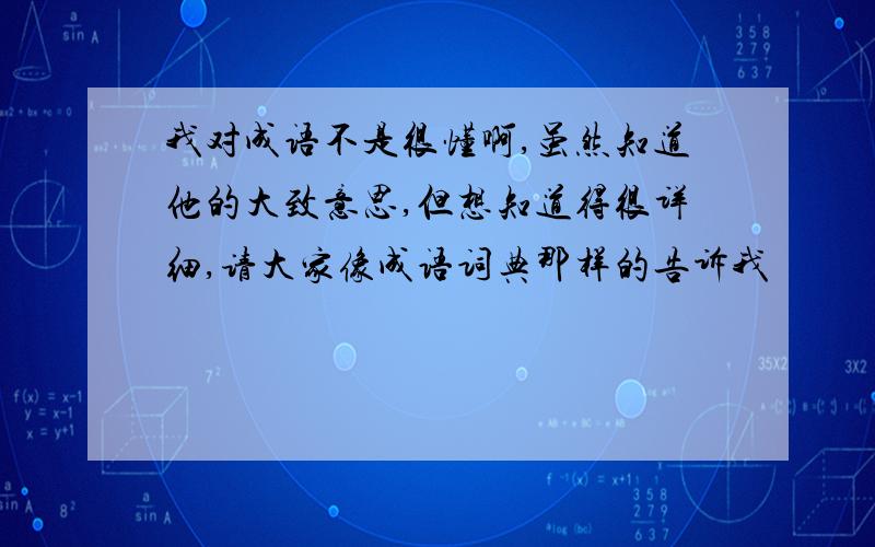 我对成语不是很懂啊,虽然知道他的大致意思,但想知道得很详细,请大家像成语词典那样的告诉我