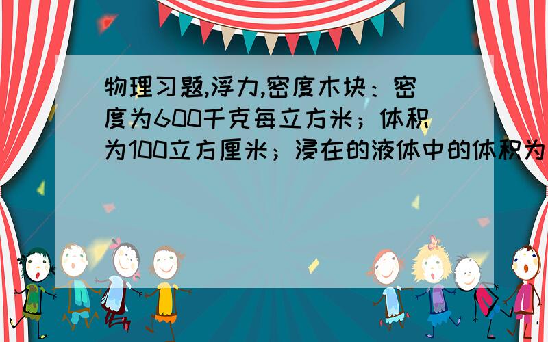 物理习题,浮力,密度木块：密度为600千克每立方米；体积为100立方厘米；浸在的液体中的体积为2/3.（1）求木块受到的