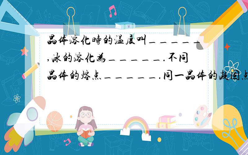 晶体溶化时的温度叫_____,冰的溶化为_____.不同晶体的熔点_____.同一晶体的凝固点与_____?E