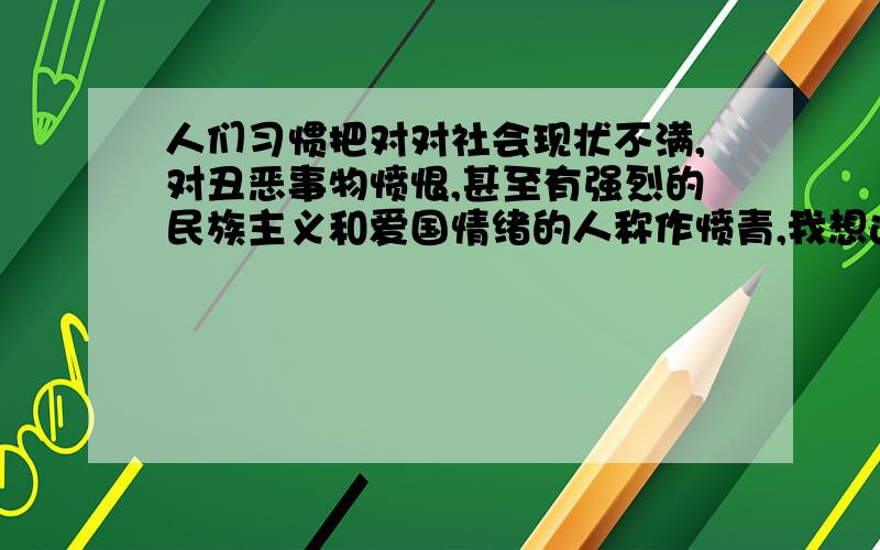 人们习惯把对对社会现状不满,对丑恶事物愤恨,甚至有强烈的民族主义和爱国情绪的人称作愤青,我想这不公平.我想找一个和“愤青