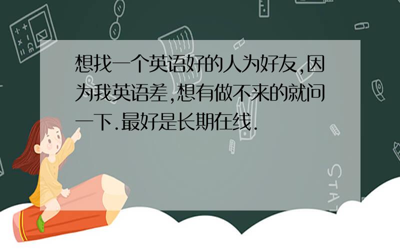 想找一个英语好的人为好友,因为我英语差,想有做不来的就问一下.最好是长期在线.