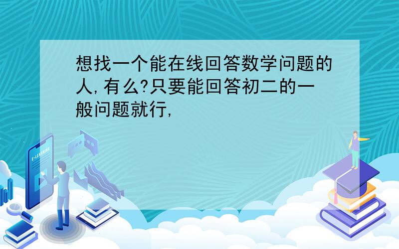 想找一个能在线回答数学问题的人,有么?只要能回答初二的一般问题就行,