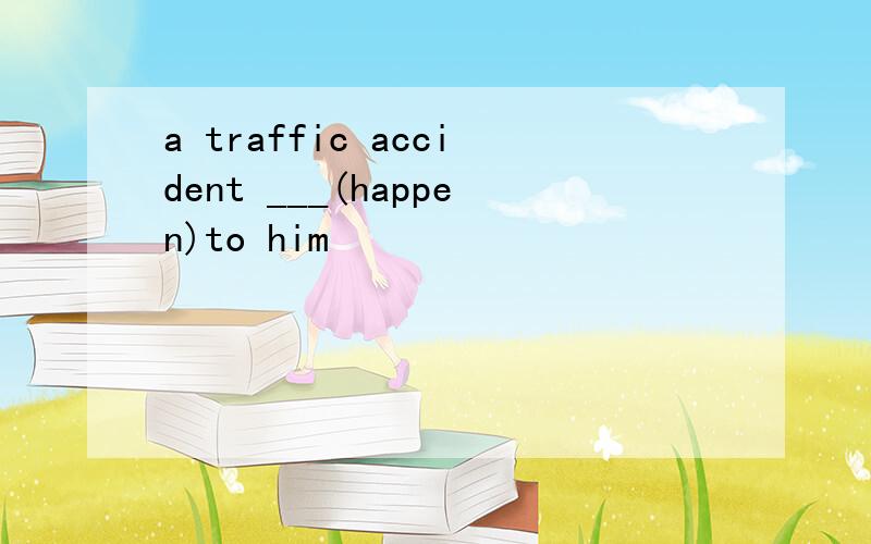 a traffic accident ___(happen)to him