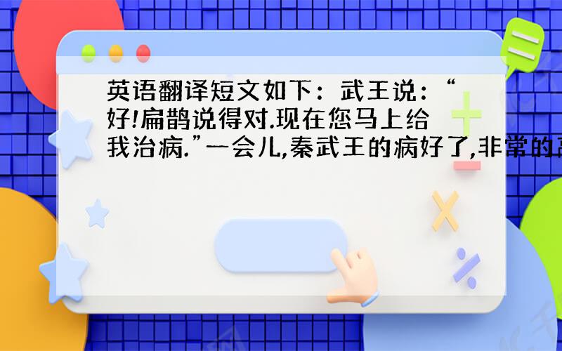 英语翻译短文如下：武王说：“好!扁鹊说得对.现在您马上给我治病.”一会儿,秦武王的病好了,非常的高兴.对身边的人说：“扁