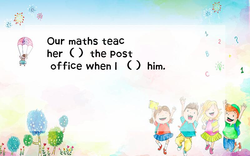 Our maths teacher（ ）the post office when I （ ）him.