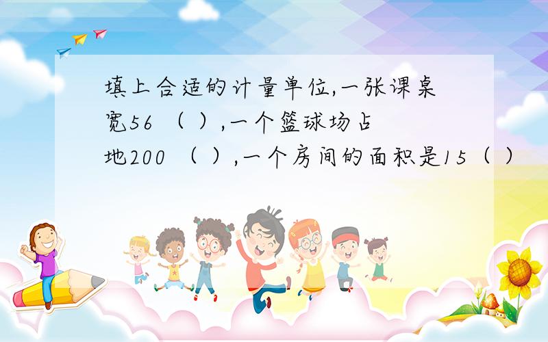 填上合适的计量单位,一张课桌宽56 （ ）,一个篮球场占地200 （ ）,一个房间的面积是15（ ）