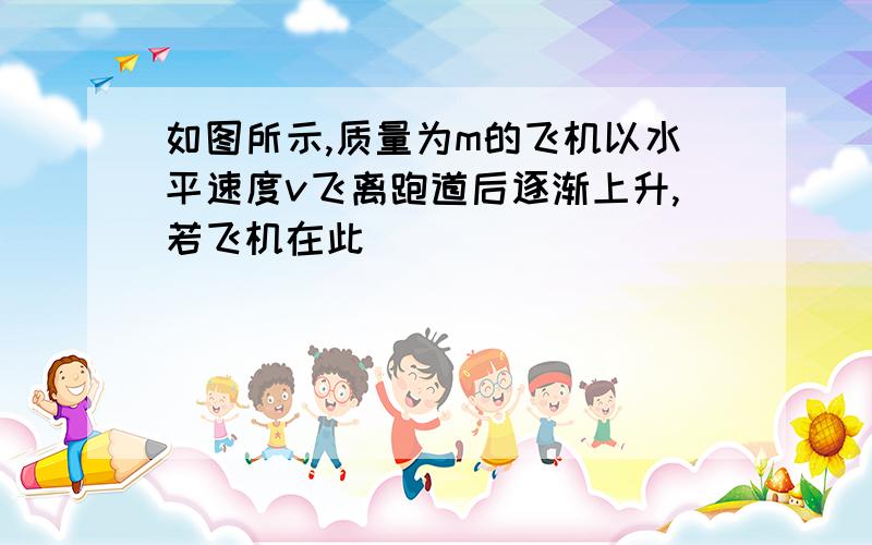 如图所示,质量为m的飞机以水平速度v飞离跑道后逐渐上升,若飞机在此