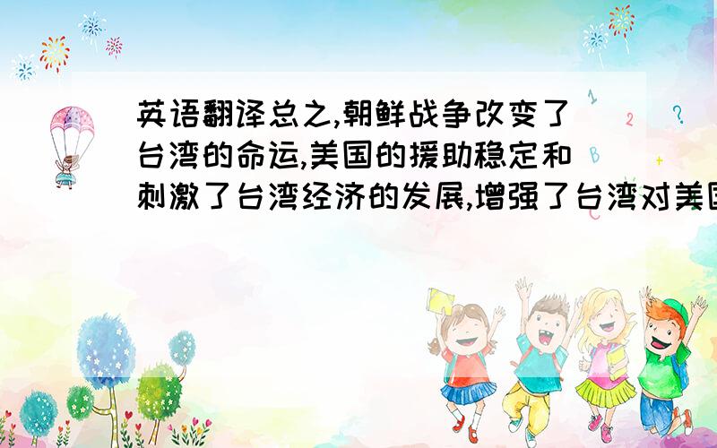 英语翻译总之,朝鲜战争改变了台湾的命运,美国的援助稳定和刺激了台湾经济的发展,增强了台湾对美国的经济依赖.同时,台湾问题