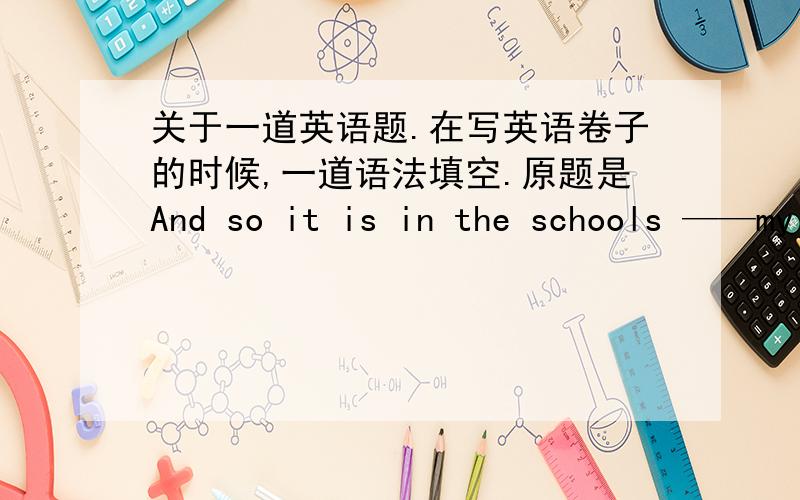 关于一道英语题.在写英语卷子的时候,一道语法填空.原题是And so it is in the schools ——my