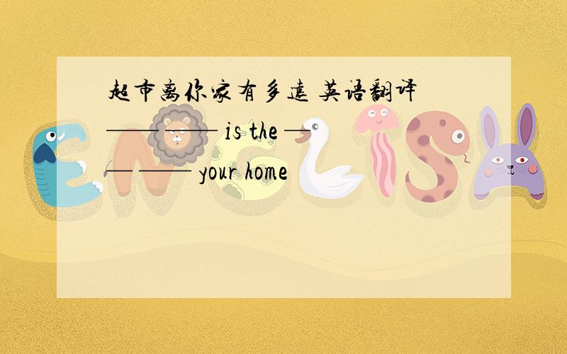 超市离你家有多远 英语翻译 —— —— is the —— —— your home