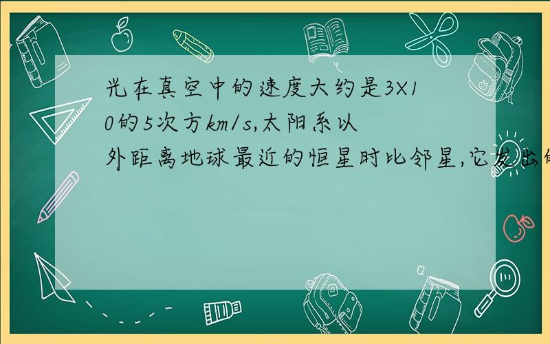 光在真空中的速度大约是3X10的5次方km/s,太阳系以外距离地球最近的恒星时比邻星,它发出的光到达地球的时间大约需要1