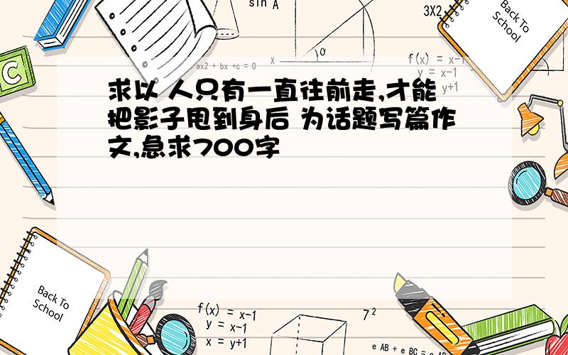 求以 人只有一直往前走,才能把影子甩到身后 为话题写篇作文,急求700字