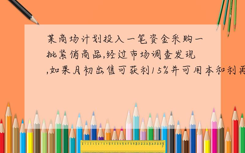 某商场计划投入一笔资金采购一批紧俏商品,经过市场调查发现,如果月初出售可获利15%并可用本和利再投资其他商品,到月末又可