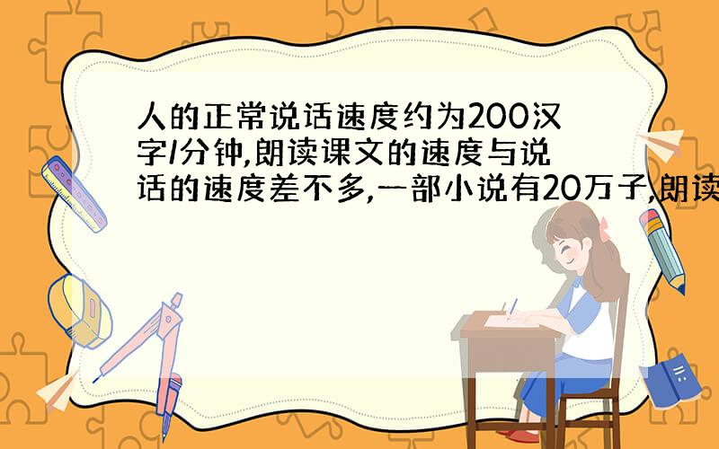 人的正常说话速度约为200汉字/分钟,朗读课文的速度与说话的速度差不多,一部小说有20万子,朗读一遍需多