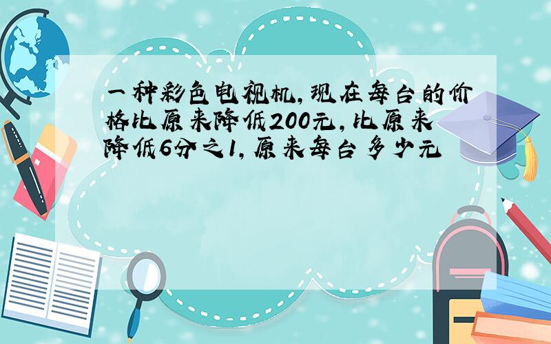 一种彩色电视机,现在每台的价格比原来降低200元,比原来降低6分之1,原来每台多少元