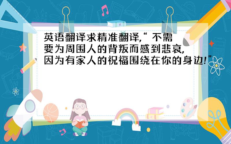 英语翻译求精准翻译,“ 不需要为周围人的背叛而感到悲哀,因为有家人的祝福围绕在你的身边!”