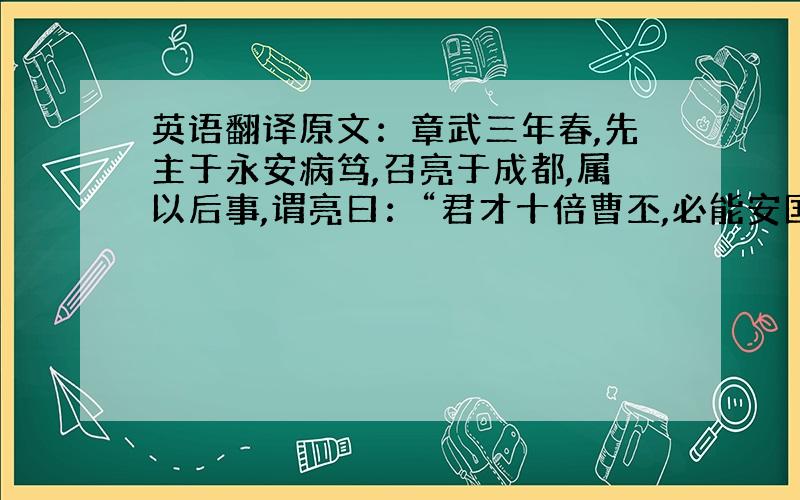 英语翻译原文：章武三年春,先主于永安病笃,召亮于成都,属以后事,谓亮曰：“君才十倍曹丕,必能安国,终定大事.若嗣子可辅,