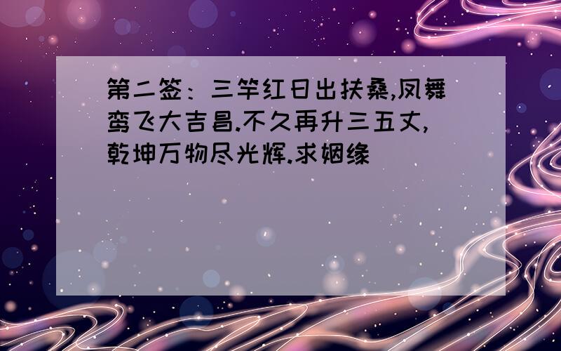 第二签：三竿红日出扶桑,凤舞鸾飞大吉昌.不久再升三五丈,乾坤万物尽光辉.求姻缘