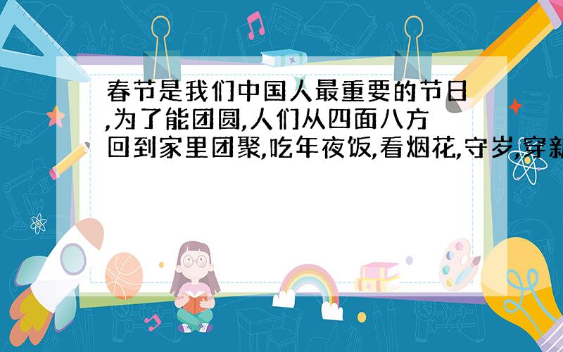 春节是我们中国人最重要的节日,为了能团圆,人们从四面八方回到家里团聚,吃年夜饭,看烟花,守岁,穿新衣服,拜年.请你参考下