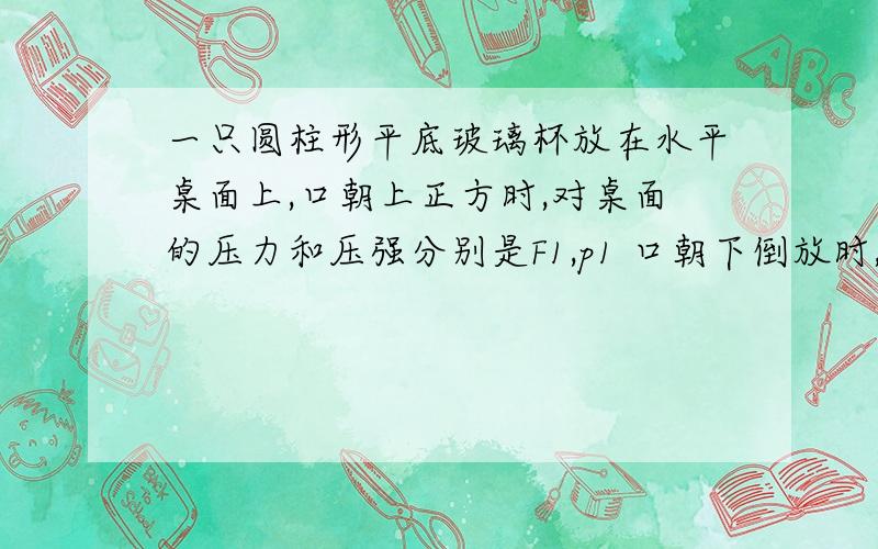 一只圆柱形平底玻璃杯放在水平桌面上,口朝上正方时,对桌面的压力和压强分别是F1,p1 口朝下倒放时,对桌