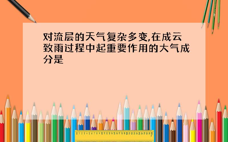 对流层的天气复杂多变,在成云致雨过程中起重要作用的大气成分是