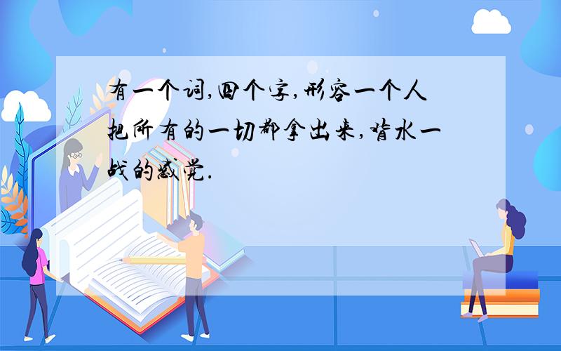 有一个词,四个字,形容一个人把所有的一切都拿出来,背水一战的感觉.