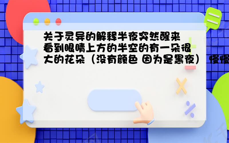 关于灵异的解释半夜突然醒来 看到眼睛上方的半空的有一朵很大的花朵（没有颜色 因为是黑夜） 慢慢的移动到门口的开关那边 然