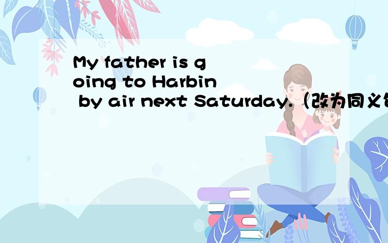 My father is going to Harbin by air next Saturday.（改为同义句）