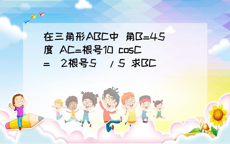 在三角形ABC中 角B=45度 AC=根号10 cosC=(2根号5)/5 求BC