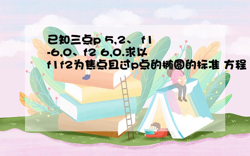 已知三点p 5,2、 f1 -6,0、f2 6,0.求以f1f2为焦点且过p点的椭圆的标准 方程