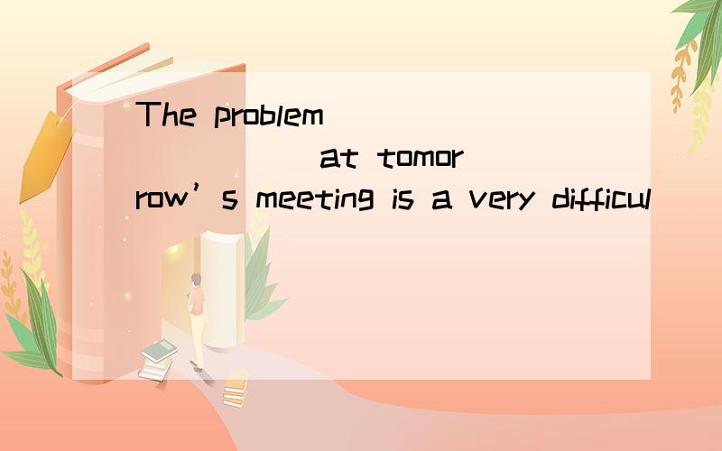 The problem _______ at tomorrow’s meeting is a very difficul