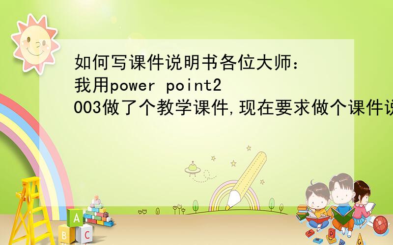 如何写课件说明书各位大师： 我用power point2003做了个教学课件,现在要求做个课件说明书.我可从来没有做过这