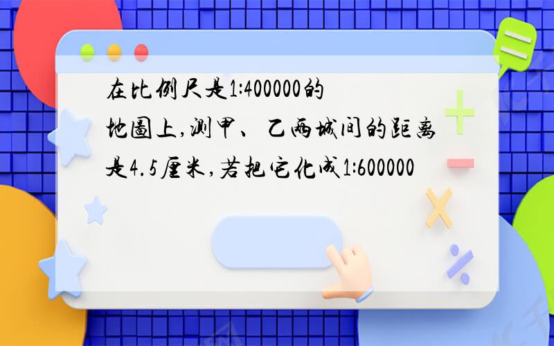 在比例尺是1:400000的地图上,测甲、乙两城间的距离是4.5厘米,若把它化成1:600000